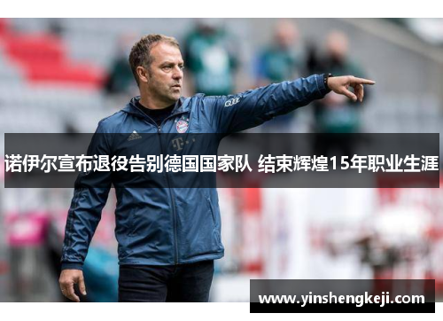 诺伊尔宣布退役告别德国国家队 结束辉煌15年职业生涯