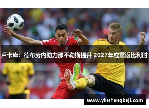 卢卡库：德布劳内助力那不勒斯提升 2027年或重返比利时