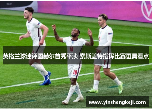 英格兰球迷评图赫尔首秀平淡 索斯盖特指挥比赛更具看点